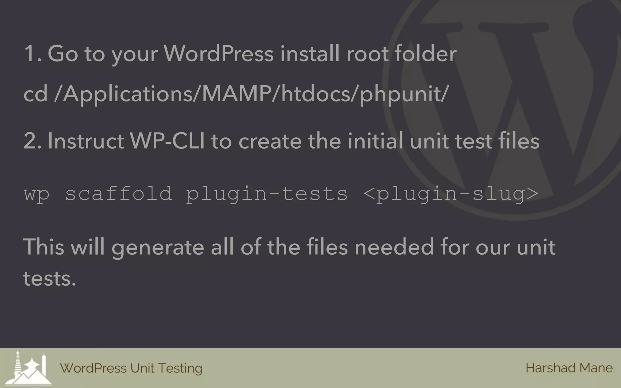 1. Go to your WordPress install root folder
cd /Applications/MAMP/htdocs/phpunit/
2. Instruct WP-CLI to create the initial unit test files
wp scaffold plugin-tests <plugin-slug>
This will generate all of the files needed for our unit
tests.
 