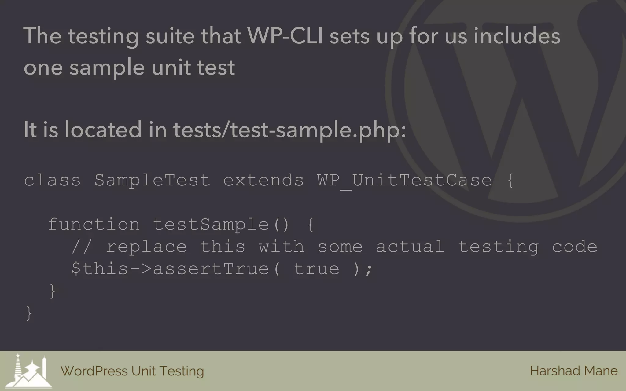 The testing suite that WP-CLI sets up for us includes
one sample unit test
It is located in tests/test-sample.php:
class SampleTest extends WP_UnitTestCase {
function testSample() {
// replace this with some actual testing code
$this->assertTrue( true );
}
}
 