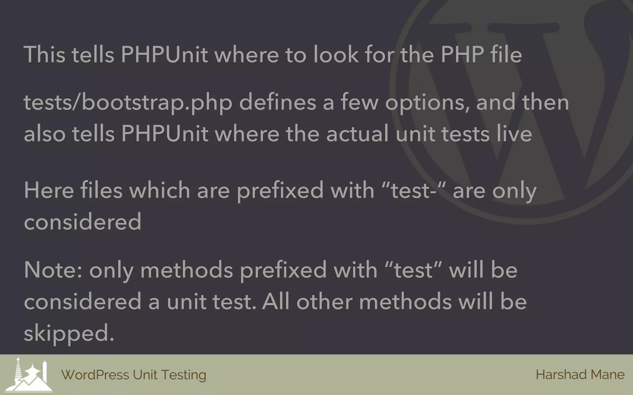 This tells PHPUnit where to look for the PHP file
tests/bootstrap.php defines a few options, and then
also tells PHPUnit where the actual unit tests live
Here files which are prefixed with “test-“ are only
considered
Note: only methods prefixed with “test” will be
considered a unit test. All other methods will be
skipped.
 