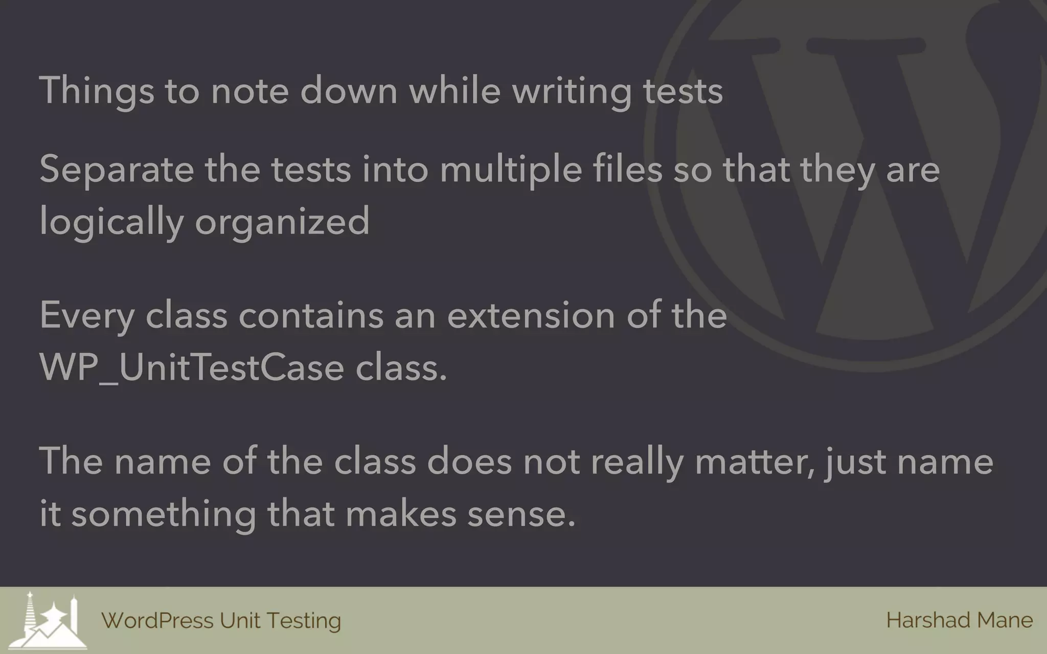 Things to note down while writing tests
Separate the tests into multiple files so that they are
logically organized
Every class contains an extension of the
WP_UnitTestCase class.
The name of the class does not really matter, just name
it something that makes sense.
 