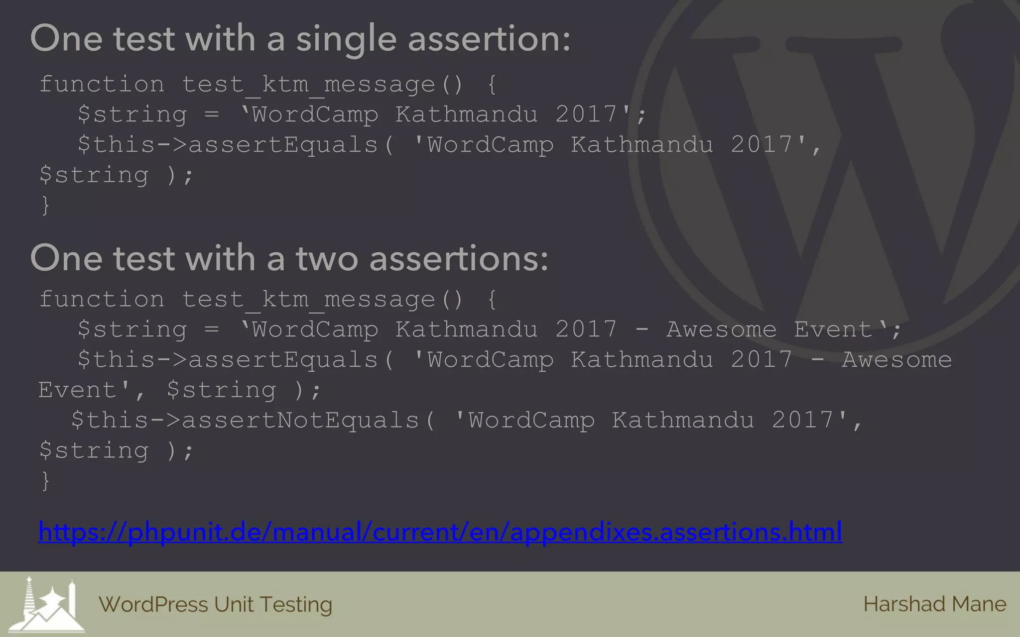 One test with a single assertion:
function test_ktm_message() {
$string = ‘WordCamp Kathmandu 2017';
$this->assertEquals( 'WordCamp Kathmandu 2017',
$string );
}
One test with a two assertions:
function test_ktm_message() {
$string = ‘WordCamp Kathmandu 2017 - Awesome Event‘;
$this->assertEquals( 'WordCamp Kathmandu 2017 - Awesome
Event', $string );
$this->assertNotEquals( 'WordCamp Kathmandu 2017',
$string );
}
https://phpunit.de/manual/current/en/appendixes.assertions.html
 