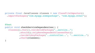private final JavaClasses classes = new ClassFileImporter()
.importPackages(“com.myapp.somepackage”, “com.myapp.other”);
@Test
public void checkServiceDependencies() {
}
classes().that().resideInAPackage(“..service..”)
.should().onlyHaveDependentClassesThat()
.resideInAnyPackage("..controller..", “..service..”)
.check(classes);
 