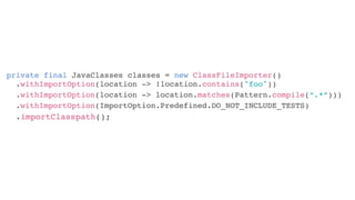 private final JavaClasses classes = new ClassFileImporter()
.withImportOption(ImportOption.Predefined.DO_NOT_INCLUDE_TESTS)
.withImportOption(location -> !location.contains("foo"))
.withImportOption(location -> location.matches(Pattern.compile(“.*“)))
.importClasspath();
 