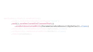 .should().haveRawReturnType(Optional.class)
.orShould().beAnnotatedWith(NotNull.class)
.check(classes);
methods().that().arePublic()
.and().doNotHaveRawReturnType("void")
.and().areDeclaredInClassesThat()
.areNotAnnotatedWith(ParametersAreNonnullByDefault.class)
 
