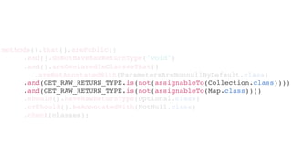 .and(GET_RAW_RETURN_TYPE.is(not(assignableTo(Collection.class))))
.and(GET_RAW_RETURN_TYPE.is(not(assignableTo(Map.class))))
.should().haveRawReturnType(Optional.class)
.orShould().beAnnotatedWith(NotNull.class)
.check(classes);
methods().that().arePublic()
.and().doNotHaveRawReturnType("void")
.and().areDeclaredInClassesThat()
.areNotAnnotatedWith(ParametersAreNonnullByDefault.class)
 