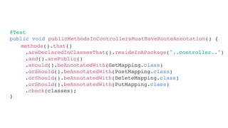 @Test
public void publicMethodsInControllersMustHaveRouteAnnotation() {
}
methods().that()
.areDeclaredInClassesThat().resideInAPackage("..controller..")
.and().arePublic()
.should().beAnnotatedWith(GetMapping.class)
.orShould().beAnnotatedWith(PostMapping.class)
.orShould().beAnnotatedWith(DeleteMapping.class)
.orShould().beAnnotatedWith(PutMapping.class)
.check(classes);
 