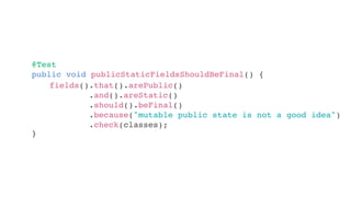 @Test
public void publicStaticFieldsShouldBeFinal() {
}
fields().that().arePublic()
.and().areStatic()
.should().beFinal()
.because("mutable public state is not a good idea")
.check(classes);
 