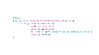 @Test
public void publicStaticFieldsShouldBeFinal() {
}
fields().that().arePublic()
.and().areStatic()
.should().beFinal()
.as("Don't give public fields mutable state")
.check(classes);
 