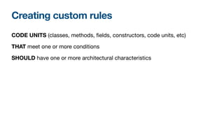 Creating custom rules
CODE UNITS (classes, methods, fields, constructors, code units, etc)

THAT meet one or more conditions

SHOULD have one or more architectural characteristics
 