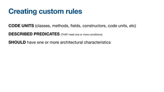 Creating custom rules
CODE UNITS (classes, methods, fields, constructors, code units, etc)

DESCRIBED PREDICATES {THAT meet one or more conditions}

SHOULD have one or more architectural characteristics
 