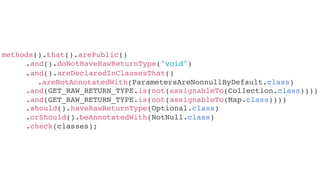 .and(GET_RAW_RETURN_TYPE.is(not(assignableTo(Collection.class))))
.and(GET_RAW_RETURN_TYPE.is(not(assignableTo(Map.class))))
.should().haveRawReturnType(Optional.class)
.orShould().beAnnotatedWith(NotNull.class)
.check(classes);
methods().that().arePublic()
.and().doNotHaveRawReturnType("void")
.and().areDeclaredInClassesThat()
.areNotAnnotatedWith(ParametersAreNonnullByDefault.class)
 