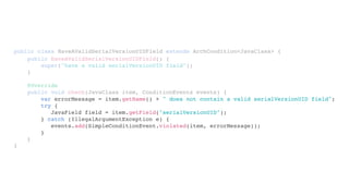 public class HaveAValidSerialVersionUIDField extends ArchCondition<JavaClass> {
}
public HaveAValidSerialVersionUIDField() {
super("have a valid serialVersionUID field");
}
@Override
public void check(JavaClass item, ConditionEvents events) {
}
var errorMessage = item.getName() + " does not contain a valid serialVersionUID field";
try {
JavaField field = item.getField("serialVersionUID");
} catch (IllegalArgumentException e) {
events.add(SimpleConditionEvent.violated(item, errorMessage));
}
 