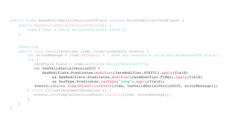 public class HaveAValidSerialVersionUIDField extends ArchCondition<JavaClass> {
}
public HaveAValidSerialVersionUIDField() {
super("have a valid serialVersionUID field");
}
@Override
public void check(JavaClass item, ConditionEvents events) {
}
var errorMessage = item.getName() + " does not contain a valid serialVersionUID field";
try {
JavaField field = item.getField("serialVersionUID");
} catch (IllegalArgumentException e) {
events.add(SimpleConditionEvent.violated(item, errorMessage));
}
var hasValidSerialVersionUID =
HasModifiers.Predicates.modifier(JavaModifier.STATIC).apply(field)
&& HasModifiers.Predicates.modifier(JavaModifier.FINAL).apply(field)
&& HasType.Predicates.rawType("long").apply(field);
events.add(new SimpleConditionEvent(item, hasValidSerialVersionUID, errorMessage));
 