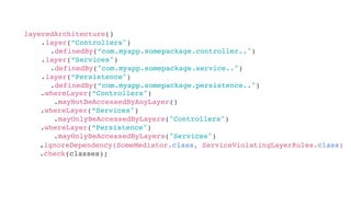 layeredArchitecture()
.layer(“Controllers")
.definedBy(“com.myapp.somepackage.controller..")
.layer(“Services")
.definedBy("com.myapp.somepackage.service..")
.layer(“Persistence")
.definedBy(“com.myapp.somepackage.persistence..")
.whereLayer(“Controllers")
.mayNotBeAccessedByAnyLayer()
.whereLayer(“Services")
.mayOnlyBeAccessedByLayers("Controllers")
.whereLayer(“Persistence")
.mayOnlyBeAccessedByLayers("Services")
.ignoreDependency(SomeMediator.class, ServiceViolatingLayerRules.class)
.check(classes);
 