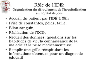 Rôle de l’IDE:
Organisation du déroulement de l’hospitalisation
en hôpital de jour
• Accueil du patient par l’IDE à 08h
• Prise de constantes, poids, taille.
• Bilan sanguin.
• Réalisation de l’ECG.
• Recueil des données: questions sur les
habitudes de vie, la connaissance de la
maladie et la prise médicamenteuse
• Remplir une grille récapitulant les
informations obtenues pour un diagnostic
éducatif
 