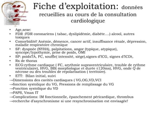 Fiche d’exploitation: données
recueillies au cours de la consultation
cardiologique
• Age,sexe:
• FDR :FDR coronariens ( tabac, dyslipidémie, diabète….) alcool, autres
toxiques
• Comorbidité! Anémie, démence, cancer actif, insuffisance rénale, dépression,
maladie respiratoire chronique
• SF: dyspnée (NYHA), palpitations, angor (typique, atypique),
syncope/lypothymie, prise de poids, OMI
• SP: poidsTA, FC, souffle( intensité, siège),signes d’ICG, signes d’ICDt,
• Rx de thorax
• ECG:rythme cardiaque ( FC, arythmie supraventriculaire, trouble de rythme
ventriculaire), HVG, BB( morphologue et durée ≤120ms), HVG, onde Q de
nécrose ou des troubles de repolarisation ( territoire).
• ETT: Bilan initial, suivi
→Dimensions des cavités cardiaques ( VG,OG,VD,VCI
→fonction systolique du VG, Pressions de remplissage du VG
→Fonction systolique du VD
→PAPS, Vmax IT
→Complications: IM fonctionnelle, épanchement péricardique, thrombus
→recherche d’asynchronisme si une resynchronisation est envisagée!
 