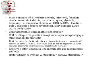 • Bilan sanguin: NFS ( exclure anémie, infection), fonction
rénale, natrémie kaliémie, tests hépatiques, glycémie,
troponine ( si suspicion clinique ou ECG de SCA), ferritine,
TSH , calcémie ( causes réversibles), BNP (éliminer autre
cause de dyspnée
• Coronarographie: cardiopathie ischémique?
• IRM cardiaque:diagnostic étiologique,analyse morphologique,
stratification du pronostic
• Test de marche de 6 minutes: 4 classes de distance : moins de 300
mêtres, de 300 à 374, de 375 à 449, et plus de 450 m (registre SOLVD:la
distance parcourue est inversement corrélée à la mortalité)
• Épreuve d’effort couplée à une mesure des gaz respiratoires:
pic VO2
• Holter ECG:tr de rythme ventriculaire? supraventriculaire,?
 