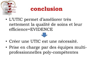 conclusion
• L’UTIC permet d’améliorer très
nettement la qualité de soins et leur
efficience=EVIDENCE
• Créer une UTIC est une nécessité.
• Prise en charge par des équipes multi-
professionnelles poly-compétentes
 