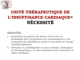 UNITÉ THÉRAPEUTIQUE DE
L’INSUFFISANCE CARDIAQUE=
NÉCESSITÉ
objectifs:
1. permettre au patient de mieux vivre avec sa
pathologie par l'acquisition de connaissances et de
compétences spécifiques, grâce à une prise en charge
multidisciplinaire
2. réévaluer la cardiopathie au plan clinique, biologique
et échographique, et ainsi optimiser son traitement à
visée cardiaque.
 