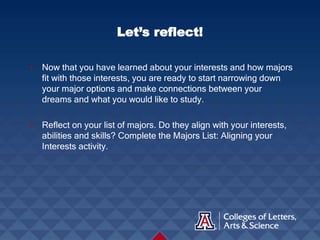 • Now that you have learned about your interests and how majors
fit with those interests, you are ready to start narrowing down
your major options and make connections between your
dreams and what you would like to study.
• Reflect on your list of majors. Do they align with your interests,
abilities and skills? Complete the Majors List: Aligning your
Interests activity.
Let’s reflect!
 