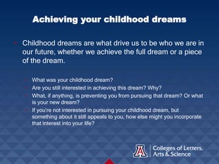• Childhood dreams are what drive us to be who we are in
our future, whether we achieve the full dream or a piece
of the dream.
• What was your childhood dream?
• Are you still interested in achieving this dream? Why?
• What, if anything, is preventing you from pursuing that dream? Or what
is your new dream?
• If you’re not interested in pursuing your childhood dream, but
something about it still appeals to you, how else might you incorporate
that interest into your life?
Achieving your childhood dreams
 