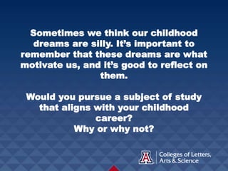 Sometimes we think our childhood
dreams are silly. It’s important to
remember that these dreams are what
motivate us, and it’s good to reflect on
them.
Would you pursue a subject of study
that aligns with your childhood
career?
Why or why not?
 