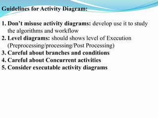 Guidelines for Activity Diagram:
1. Don’t misuse activity diagrams: develop use it to study
the algorithms and workflow
2. Level diagrams: should shows level of Execution
(Preprocessing/processing/Post Processing)
3. Careful about branches and conditions
4. Careful about Concurrent activities
5. Consider executable activity diagrams
 