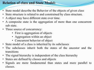 Relation of class and State Model:
• State model describe the Behavior of the objects of given class
• State structure is related to and constrained by class structure.
• A object may have different state over time.
• A composite state is the aggregation of more than one concurrent
sub state.
• Three source of concurrency:
• First is aggregation of objects
• Aggregation within an object
• Concurrent behavior of object
• State model of a class is inherited by its subclasses
• The subclasses inherit both the states of the ancestor and the
transitions
• The signal hierarchy is independent of the class hierarchy
• States are defined by classes and objects
• Signals are more fundamental than states and more parallel to
classes.
 
