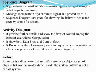Sequence Diagram:
• It provide more detail and show the message exchanged among a
set of objects over time.
• Message include both asynchronous signal and procedure calls.
• Sequence Diagrams are good for showing the behavior sequence
seen by users of a system.
Activity Diagram:
• It provide further details and show the flow of control among the
steps of executions/ Computation.
• It show both Data Flow and Control flow.
• It Documents the all necessary steps to implements an operation or
a business process referenced in a sequence diagrams.
Actor:
An Actor is a direct external user of a system- an object or set of
objects that communicates directly with the system but that is not a
part of system.
 
