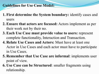 Guidelines for Use Case Model:
1. First determine the System boundary: identify cases and
users
2. Ensure that actors are focused: Actors implement as per
their work not by their no.
3. Each Use Case must provide value to users: represent
complete functionality, Interaction and Transaction.
4. Relate Use Cases and Actors: Must have at least one
Actor in Use Cases and each actor must have to participate
in Use Cases.
5. Remember that Use Case are informal: implements user
point of view.
6. Use Case can be Structured: smaller fragments using
relationship.
 