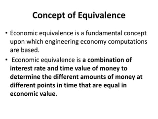 Concept of Equivalence
• Economic equivalence is a fundamental concept
upon which engineering economy computations
are based.
• Economic equivalence is a combination of
interest rate and time value of money to
determine the different amounts of money at
different points in time that are equal in
economic value.
 