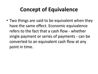 Concept of Equivalence
• Two things are said to be equivalent when they
have the same effect. Economic equivalence
refers to the fact that a cash flow - whether
single payment or series of payments - can be
converted to an equivalent cash flow at any
point in time.
 