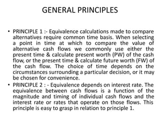 GENERAL PRINCIPLES
• PRINCIPLE 1 :- Equivalence calculations made to compare
alternatives require common time basis. When selecting
a point in time at which to compare the value of
alternative cash flows we commonly use either the
present time & calculate present worth (PW) of the cash
flow, or the present time & calculate future worth (FW) of
the cash flow. The choice of time depends on the
circumstances surrounding a particular decision, or it may
be chosen for convenience.
• PRINCIPLE 2 : - Equivalence depends on interest rate. The
equivalence between cash flows is a function of the
magnitude and timing of individual cash flows and the
interest rate or rates that operate on those flows. This
principle is easy to grasp in relation to principle 1.
 