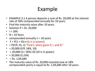 Example
• EXAMPLE 3.1 A person deposits a sum of Rs. 20,000 at the interest
rate of 18% compounded annually for 10 years.
• Find the maturity value after 10 years.
• Solution P = Rs. 20,000
• i = 18%
• N = 10 Years
• compounded annually n = 10 years
• F = P(1 + i%) n (n is in power)
• = P(F/P, i%, n) "Find F, when given P, i, and N."
• = 20,000 (F/P, 18%, 10)
• = 20,000 (1+ 18%) 10 (10 is in power)
• = 20,000 (5.234)
• = Rs. 1,04,680
• The maturity value of Rs. 20,000 invested now at 18%
compounded yearly is equal to Rs. 1,04,680 after 10 years.
 