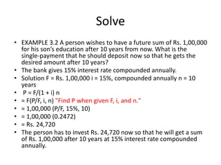 Solve
• EXAMPLE 3.2 A person wishes to have a future sum of Rs. 1,00,000
for his son’s education after 10 years from now. What is the
single-payment that he should deposit now so that he gets the
desired amount after 10 years?
• The bank gives 15% interest rate compounded annually.
• Solution F = Rs. 1,00,000 i = 15%, compounded annually n = 10
years
• P = F/(1 + i) n
• = F(P/F, i, n) "Find P when given F, i, and n."
• = 1,00,000 (P/F, 15%, 10)
• = 1,00,000 (0.2472)
• = Rs. 24,720
• The person has to invest Rs. 24,720 now so that he will get a sum
of Rs. 1,00,000 after 10 years at 15% interest rate compounded
annually.
 