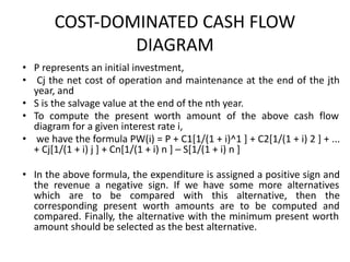 COST-DOMINATED CASH FLOW
DIAGRAM
• P represents an initial investment,
• Cj the net cost of operation and maintenance at the end of the jth
year, and
• S is the salvage value at the end of the nth year.
• To compute the present worth amount of the above cash flow
diagram for a given interest rate i,
• we have the formula PW(i) = P + C1[1/(1 + i)^1 ] + C2[1/(1 + i) 2 ] + ...
+ Cj[1/(1 + i) j ] + Cn[1/(1 + i) n ] – S[1/(1 + i) n ]
• In the above formula, the expenditure is assigned a positive sign and
the revenue a negative sign. If we have some more alternatives
which are to be compared with this alternative, then the
corresponding present worth amounts are to be computed and
compared. Finally, the alternative with the minimum present worth
amount should be selected as the best alternative.
 