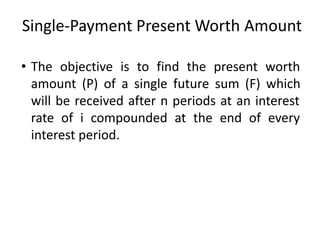Single-Payment Present Worth Amount
• The objective is to find the present worth
amount (P) of a single future sum (F) which
will be received after n periods at an interest
rate of i compounded at the end of every
interest period.
 