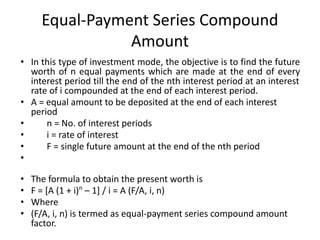 Equal-Payment Series Compound
Amount
• In this type of investment mode, the objective is to find the future
worth of n equal payments which are made at the end of every
interest period till the end of the nth interest period at an interest
rate of i compounded at the end of each interest period.
• A = equal amount to be deposited at the end of each interest
period
• n = No. of interest periods
• i = rate of interest
• F = single future amount at the end of the nth period
•
• The formula to obtain the present worth is
• F = [A (1 + i)n
– 1] / i = A (F/A, i, n)
• Where
• (F/A, i, n) is termed as equal-payment series compound amount
factor.
 