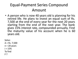 Equal-Payment Series Compound
Amount
• A person who is now 40 years old is planning for his
retired life. He plans to invest an equal sum of Rs.
7,500 at the end of every year for the next 20 years
starting from the end of the next year. The bank
gives 15% interest rate, compounded annually. Find
the maturity value of his account when he is 60
years old.
Solve:
A = Rs. 7,500
n = 20 years
i = 15%
To find
F ?
 