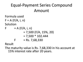 Equal-Payment Series Compound
Amount
Formula used
F = A (F/A, i, n)
Solution
F = A (F/A, i, n)
= 7,500 (F/A, 15%, 20)
= 7,500 * 102.444
F = Rs. 7,68,330
Result
The maturity value is Rs. 7,68,330 in his account at
15% interest rate after 20 years.
 