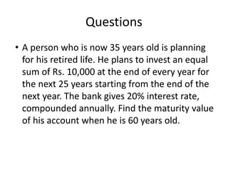 Questions
• A person who is now 35 years old is planning
for his retired life. He plans to invest an equal
sum of Rs. 10,000 at the end of every year for
the next 25 years starting from the end of the
next year. The bank gives 20% interest rate,
compounded annually. Find the maturity value
of his account when he is 60 years old.
 