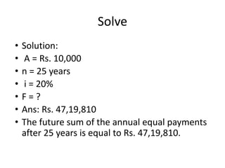 Solve
• Solution:
• A = Rs. 10,000
• n = 25 years
• i = 20%
• F = ?
• Ans: Rs. 47,19,810
• The future sum of the annual equal payments
after 25 years is equal to Rs. 47,19,810.
 
