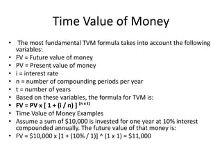 Time Value of Money
• The most fundamental TVM formula takes into account the following
variables:
• FV = Future value of money
• PV = Present value of money
• i = interest rate
• n = number of compounding periods per year
• t = number of years
• Based on these variables, the formula for TVM is:
• FV = PV x [ 1 + (i / n) ] (n x t)
• Time Value of Money Examples
• Assume a sum of $10,000 is invested for one year at 10% interest
compounded annually. The future value of that money is:
• FV = $10,000 x [1 + (10% / 1)] ^ (1 x 1) = $11,000
 