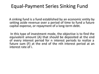 Equal-Payment Series Sinking Fund
A sinking fund is a fund established by an economic entity by
setting aside revenue over a period of time to fund a future
capital expense, or repayment of a long-term debt.
In this type of investment mode, the objective is to find the
equivalent amount (A) that should be deposited at the end
of every interest period for n interest periods to realize a
future sum (F) at the end of the nth interest period at an
interest rate of i.
 