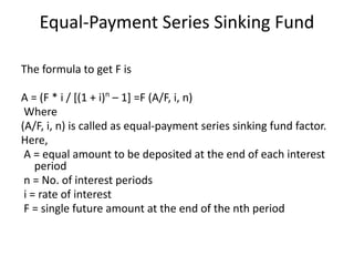 Equal-Payment Series Sinking Fund
The formula to get F is
A = (F * i / [(1 + i)n
– 1] =F (A/F, i, n)
Where
(A/F, i, n) is called as equal-payment series sinking fund factor.
Here,
A = equal amount to be deposited at the end of each interest
period
n = No. of interest periods
i = rate of interest
F = single future amount at the end of the nth period
 