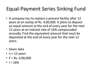 Equal-Payment Series Sinking Fund
• A company has to replace a present facility after 12
years at an outlay of Rs. 4,00,000. It plans to deposit
an equal amount at the end of every year for the next
12 years at an interest rate of 16% compounded
annually. Find the equivalent amount that must be
deposited at the end of every year for the next 12
years.
• Given data
• n = 12 years
• F = Rs. 4,00,000
• i = 16%
 