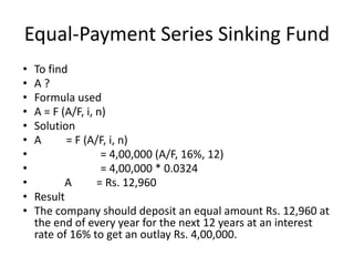 Equal-Payment Series Sinking Fund
• To find
• A ?
• Formula used
• A = F (A/F, i, n)
• Solution
• A = F (A/F, i, n)
• = 4,00,000 (A/F, 16%, 12)
• = 4,00,000 * 0.0324
• A = Rs. 12,960
• Result
• The company should deposit an equal amount Rs. 12,960 at
the end of every year for the next 12 years at an interest
rate of 16% to get an outlay Rs. 4,00,000.
 
