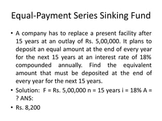 Equal-Payment Series Sinking Fund
• A company has to replace a present facility after
15 years at an outlay of Rs. 5,00,000. It plans to
deposit an equal amount at the end of every year
for the next 15 years at an interest rate of 18%
compounded annually. Find the equivalent
amount that must be deposited at the end of
every year for the next 15 years.
• Solution: F = Rs. 5,00,000 n = 15 years i = 18% A =
? ANS:
• Rs. 8,200
 