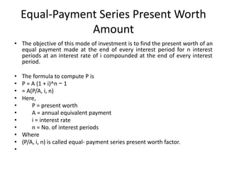 Equal-Payment Series Present Worth
Amount
• The objective of this mode of investment is to find the present worth of an
equal payment made at the end of every interest period for n interest
periods at an interest rate of i compounded at the end of every interest
period.
• The formula to compute P is
• P = A (1 + i)^n − 1
• = A(P/A, i, n)
• Here,
• P = present worth
• A = annual equivalent payment
• i = interest rate
• n = No. of interest periods
• Where
• (P/A, i, n) is called equal- payment series present worth factor.
•
 