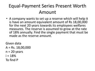 Equal-Payment Series Present Worth
Amount
• A company wants to set up a reserve which will help it
is have an amount equivalent amount of Rs 18,00,000
for the next 20 years towards its employees welfares
measures. The reserve is assumed to grow at the rate
of 18% annually. Find the single payment that must be
made as the reserve amount.
Given data
A = Rs. 18,00,000
n = 20 years
i = 18%
To find P
 
